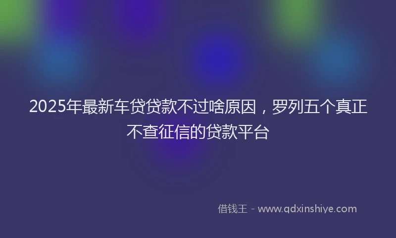 2025年最新车贷贷款不过啥原因，罗列五个真正不查征信的贷款平台
