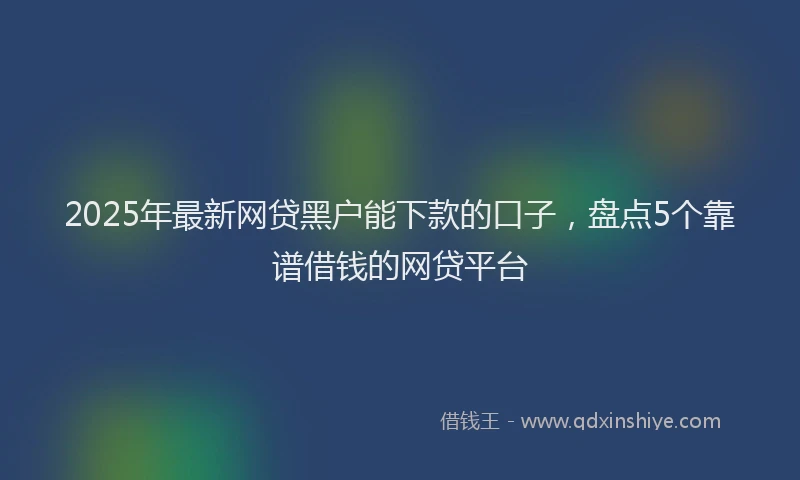 2025年最新网贷黑户能下款的口子，盘点5个靠谱借钱的网贷平台