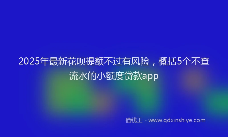 2025年最新花呗提额不过有风险，概括5个不查流水的小额度贷款app