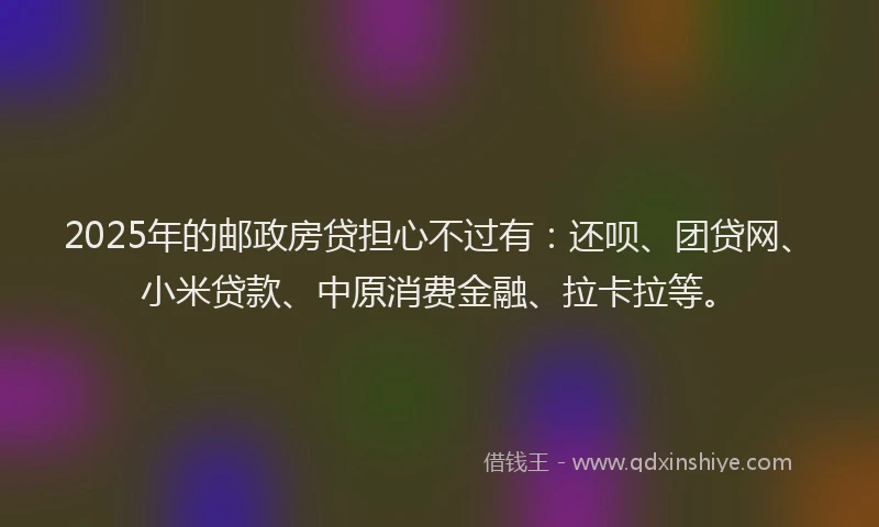 2025年的邮政房贷担心不过有：还呗、团贷网、小米贷款、中原消费金融、拉卡拉等。