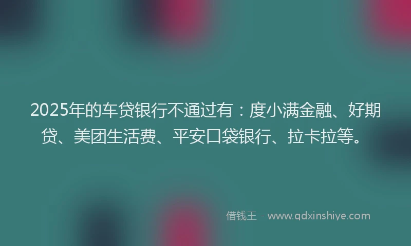 2025年的车贷银行不通过有：度小满金融、好期贷、美团生活费、平安口袋银行、拉卡拉等。