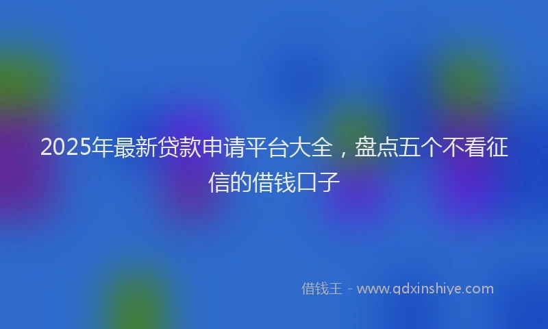 2025年最新贷款申请平台大全，盘点五个不看征信的借钱口子