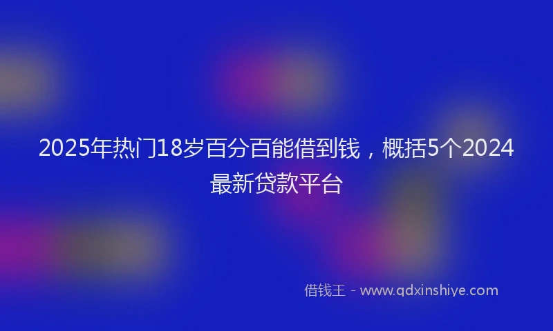 2025年热门18岁百分百能借到钱，概括5个2024最新贷款平台