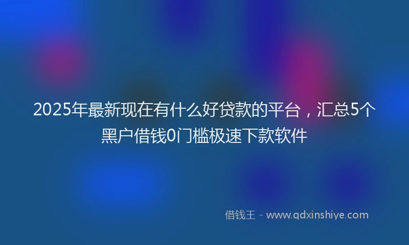 2025年最新现在有什么好贷款的平台，汇总5个黑户借钱0门槛极速下款软件