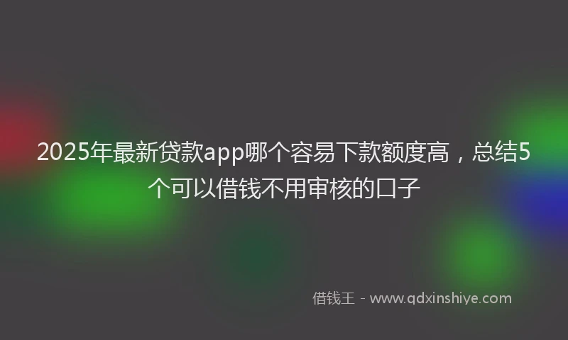 2025年最新贷款app哪个容易下款额度高，总结5个可以借钱不用审核的口子