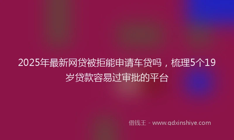 2025年最新网贷被拒能申请车贷吗，梳理5个19岁贷款容易过审批的平台
