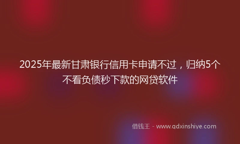 2025年最新甘肃银行信用卡申请不过，归纳5个不看负债秒下款的网贷软件