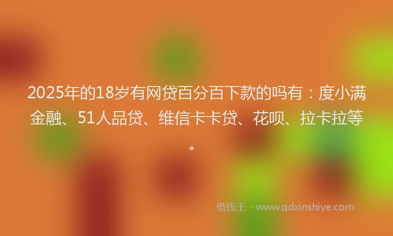 2025年的18岁有网贷百分百下款的吗有：度小满金融、51人品贷、维信卡卡贷、花呗、拉卡拉等。