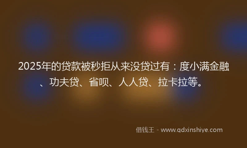2025年的贷款被秒拒从来没贷过有：度小满金融、功夫贷、省呗、人人贷、拉卡拉等。