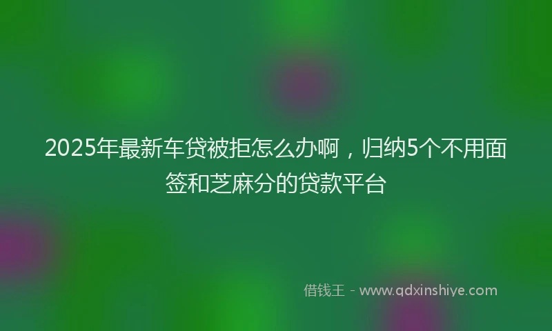 2025年最新车贷被拒怎么办啊，归纳5个不用面签和芝麻分的贷款平台