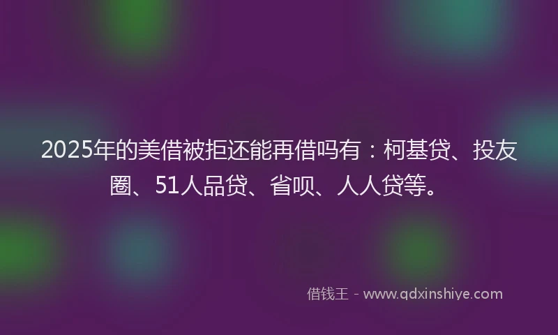 2025年的美借被拒还能再借吗有：柯基贷、投友圈、51人品贷、省呗、人人贷等。
