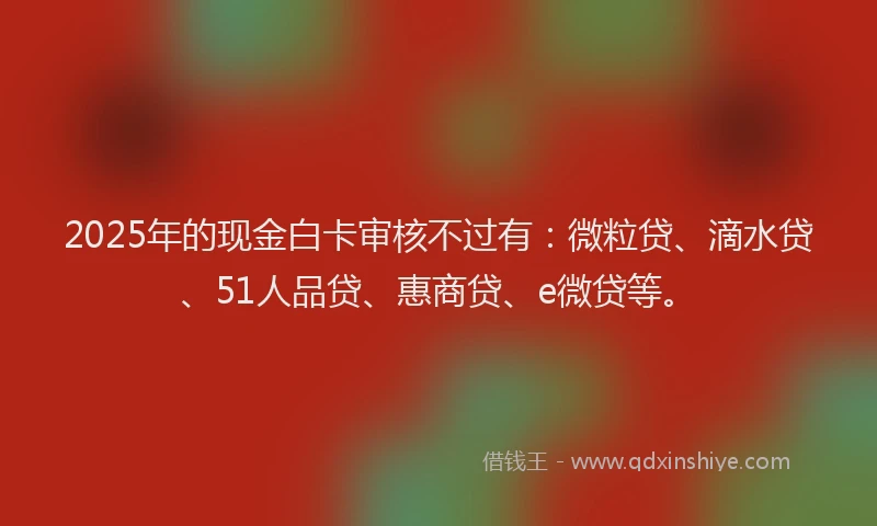 2025年的现金白卡审核不过有：微粒贷、滴水贷、51人品贷、惠商贷、e微贷等。