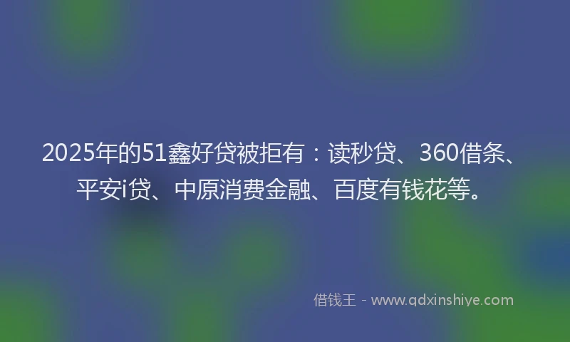 2025年的51鑫好贷被拒有：读秒贷、360借条、平安i贷、中原消费金融、百度有钱花等。