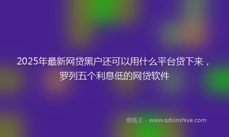 2025年最新网贷黑户还可以用什么平台贷下来，罗列五个利息低的网贷软件