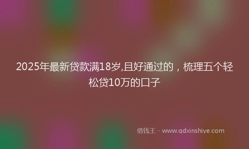 2025年最新贷款满18岁,且好通过的，梳理五个轻松贷10万的口子