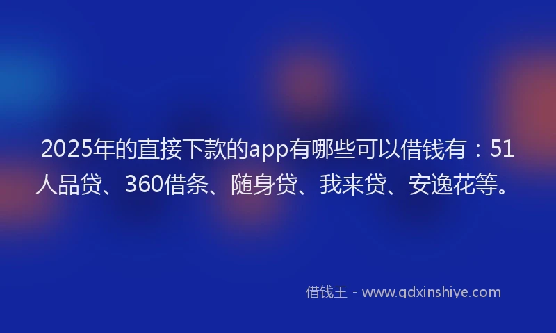2025年的直接下款的app有哪些可以借钱有：51人品贷、360借条、随身贷、我来贷、安逸花等。