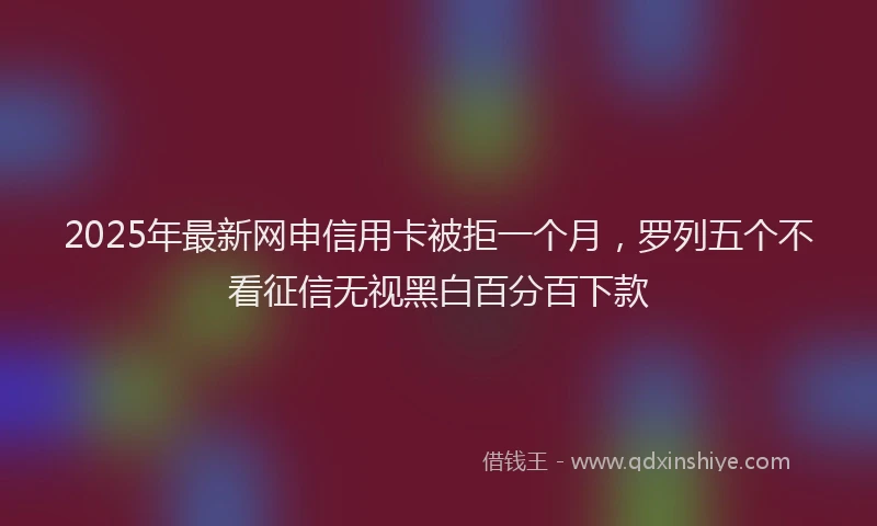 2025年最新网申信用卡被拒一个月，罗列五个不看征信无视黑白百分百下款