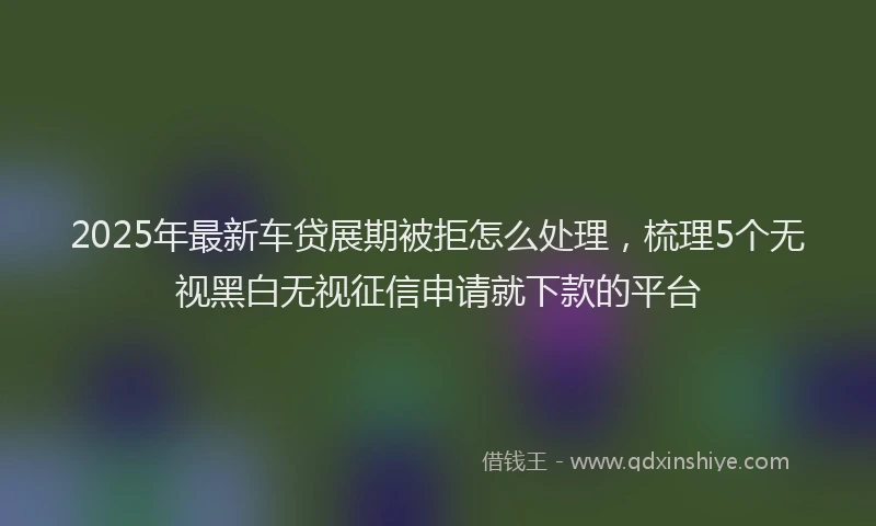2025年最新车贷展期被拒怎么处理，梳理5个无视黑白无视征信申请就下款的平台