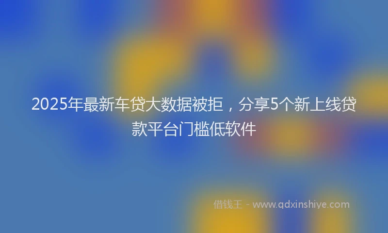 2025年最新车贷大数据被拒，分享5个新上线贷款平台门槛低软件