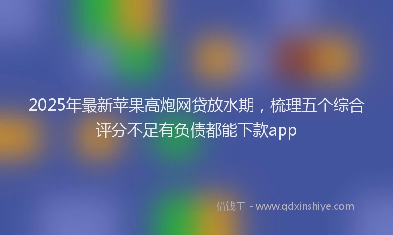 2025年最新苹果高炮网贷放水期，梳理五个综合评分不足有负债都能下款app
