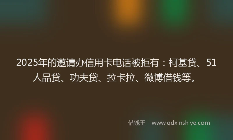 2025年的邀请办信用卡电话被拒有：柯基贷、51人品贷、功夫贷、拉卡拉、微博借钱等。
