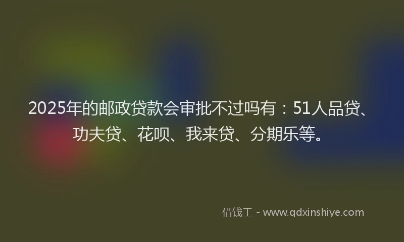 2025年的邮政贷款会审批不过吗有：51人品贷、功夫贷、花呗、我来贷、分期乐等。