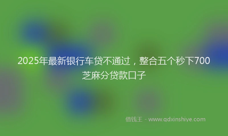 2025年最新银行车贷不通过，整合五个秒下700芝麻分贷款口子