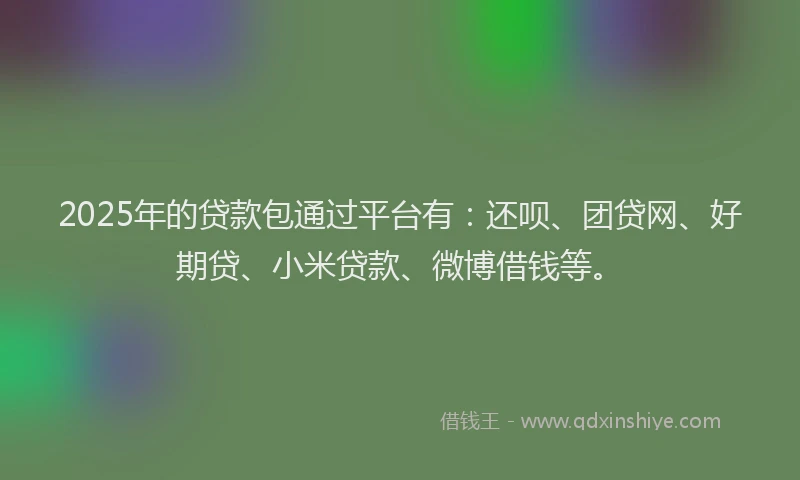 2025年的贷款包通过平台有：还呗、团贷网、好期贷、小米贷款、微博借钱等。