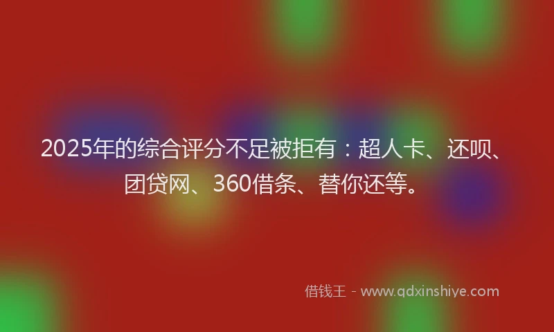 2025年的综合评分不足被拒有：超人卡、还呗、团贷网、360借条、替你还等。