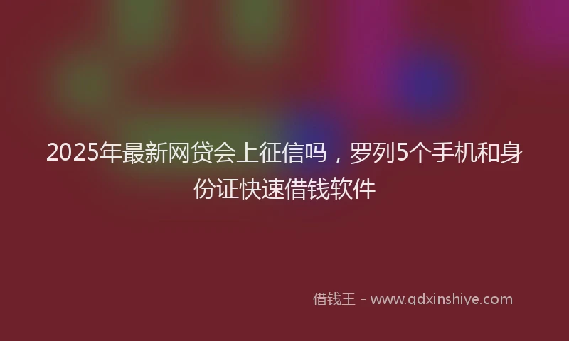 2025年最新网贷会上征信吗，罗列5个手机和身份证快速借钱软件