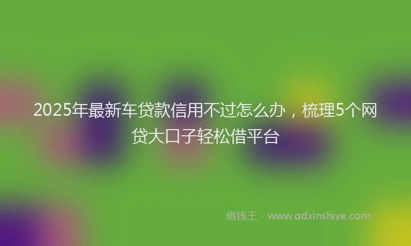2025年最新车贷款信用不过怎么办，梳理5个网贷大口子轻松借平台