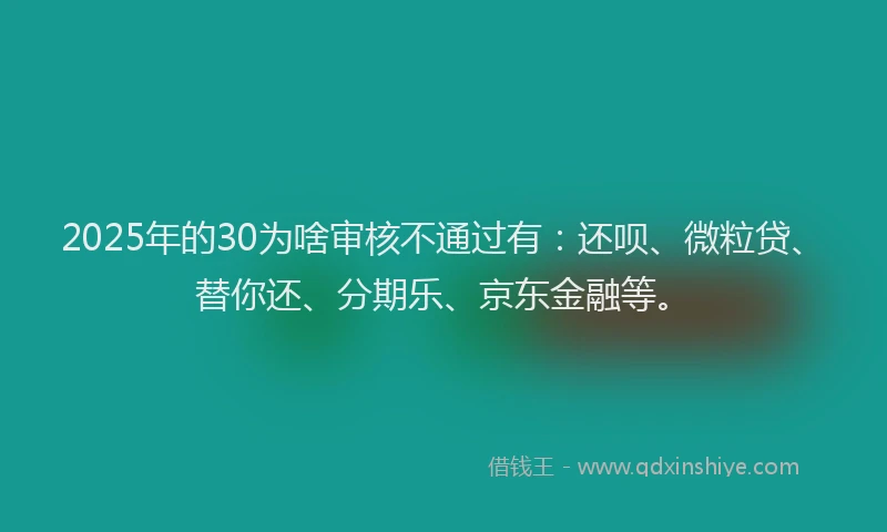 2025年的30为啥审核不通过有：还呗、微粒贷、替你还、分期乐、京东金融等。