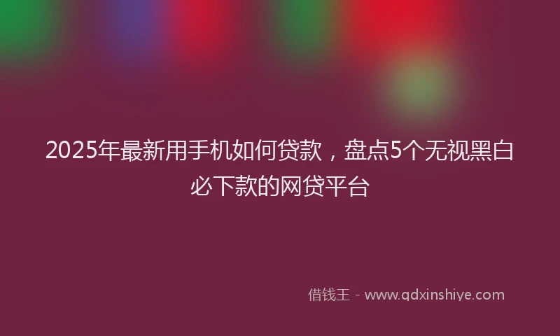 2025年最新用手机如何贷款，盘点5个无视黑白必下款的网贷平台