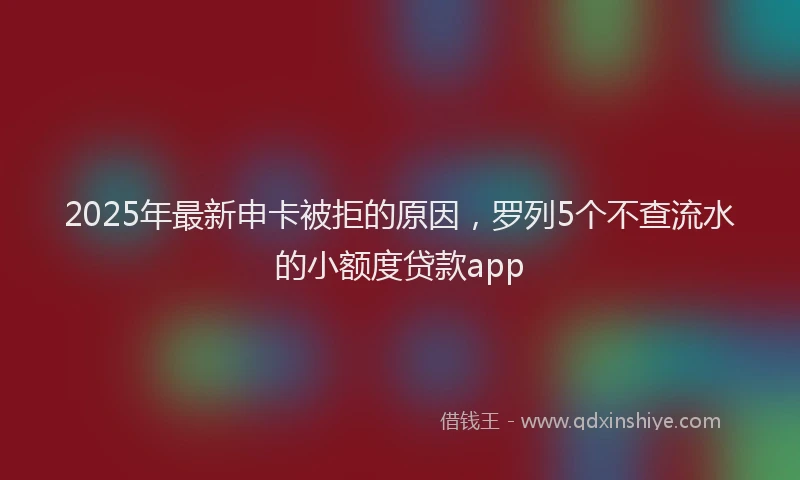 2025年最新申卡被拒的原因，罗列5个不查流水的小额度贷款app