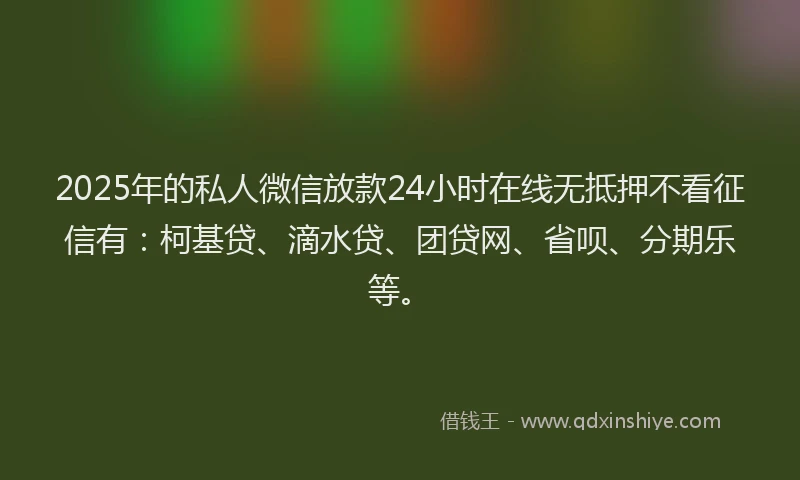2025年的私人微信放款24小时在线无抵押不看征信有：柯基贷、滴水贷、团贷网、省呗、分期乐等。