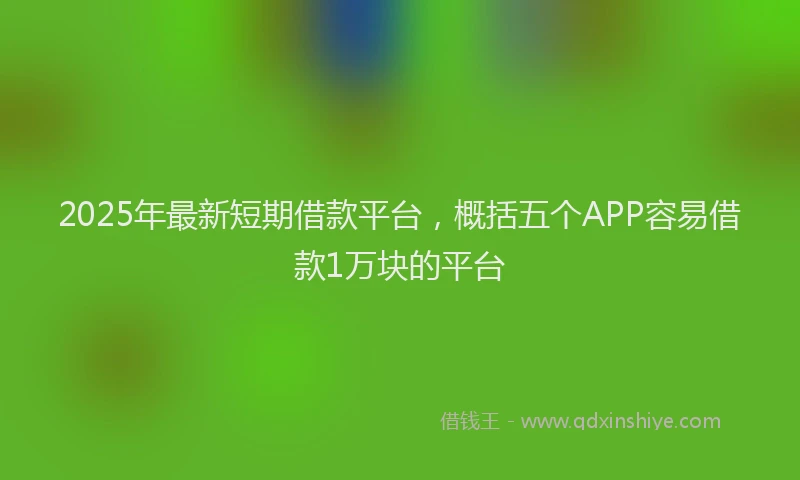 2025年最新短期借款平台，概括五个APP容易借款1万块的平台