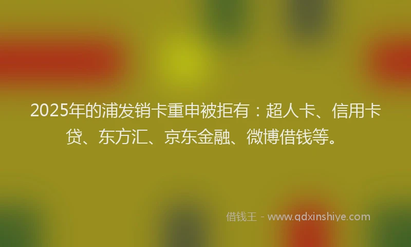 2025年的浦发销卡重申被拒有：超人卡、信用卡贷、东方汇、京东金融、微博借钱等。