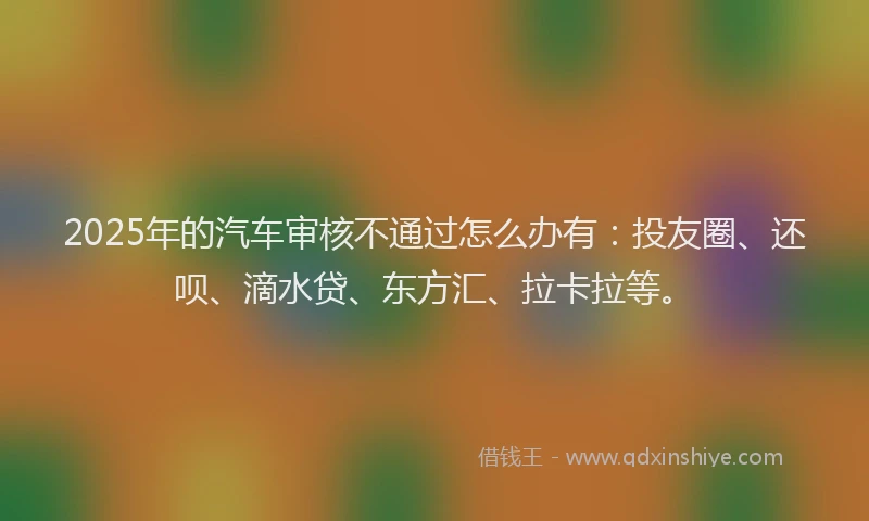 2025年的汽车审核不通过怎么办有：投友圈、还呗、滴水贷、东方汇、拉卡拉等。