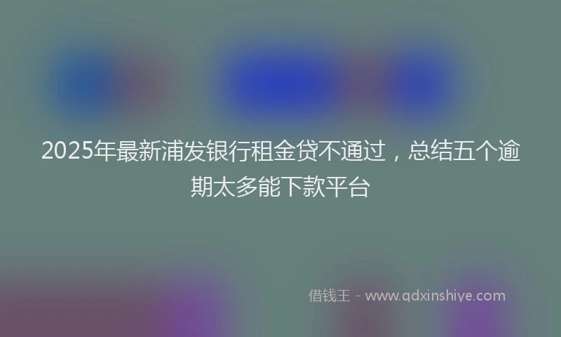 2025年最新浦发银行租金贷不通过，总结五个逾期太多能下款平台