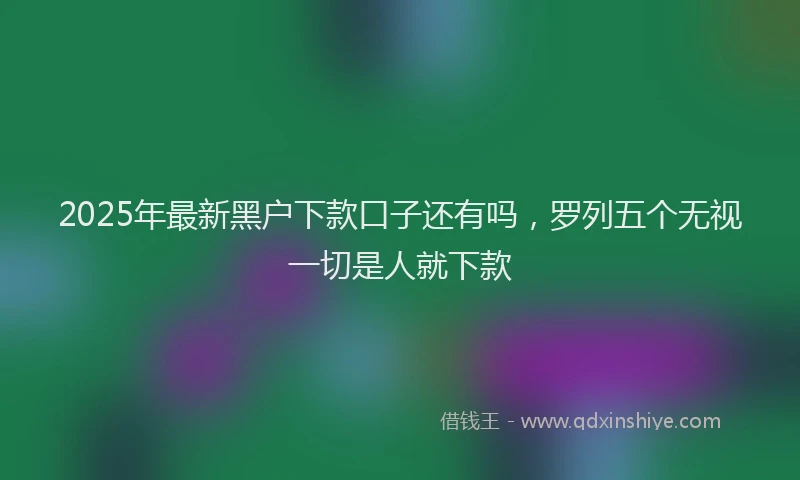 2025年最新黑户下款口子还有吗，罗列五个无视一切是人就下款