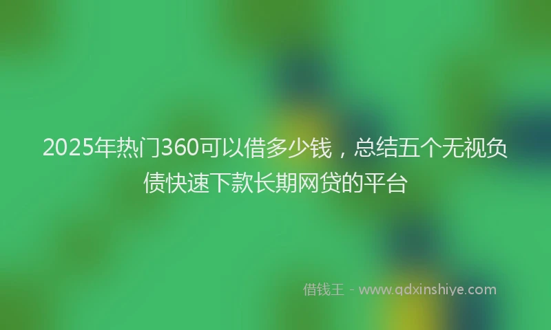 2025年热门360可以借多少钱，总结五个无视负债快速下款长期网贷的平台