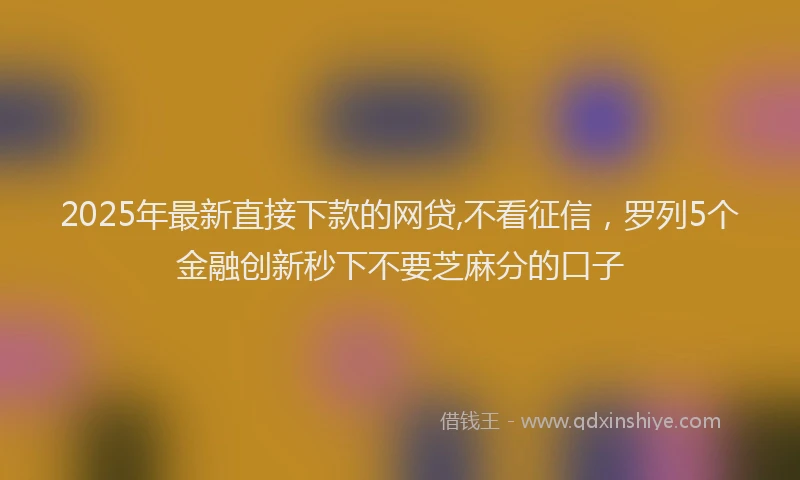 2025年最新直接下款的网贷,不看征信，罗列5个金融创新秒下不要芝麻分的口子