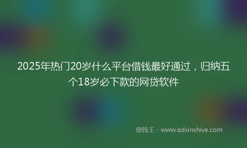 2025年热门20岁什么平台借钱最好通过，归纳五个18岁必下款的网贷软件