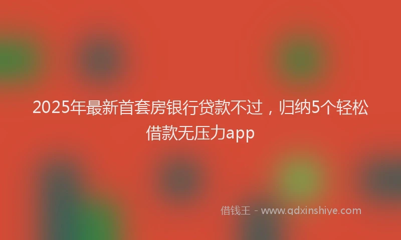 2025年最新首套房银行贷款不过，归纳5个轻松借款无压力app