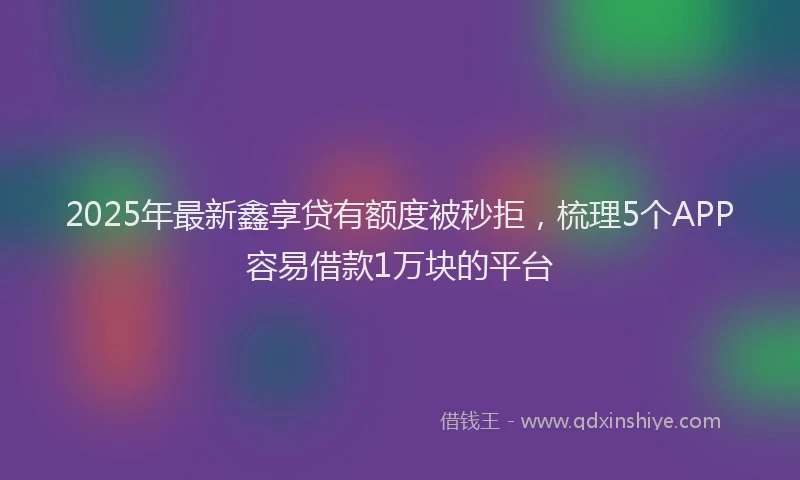 2025年最新鑫享贷有额度被秒拒，梳理5个APP容易借款1万块的平台