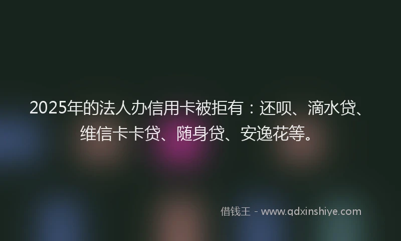 2025年的法人办信用卡被拒有：还呗、滴水贷、维信卡卡贷、随身贷、安逸花等。