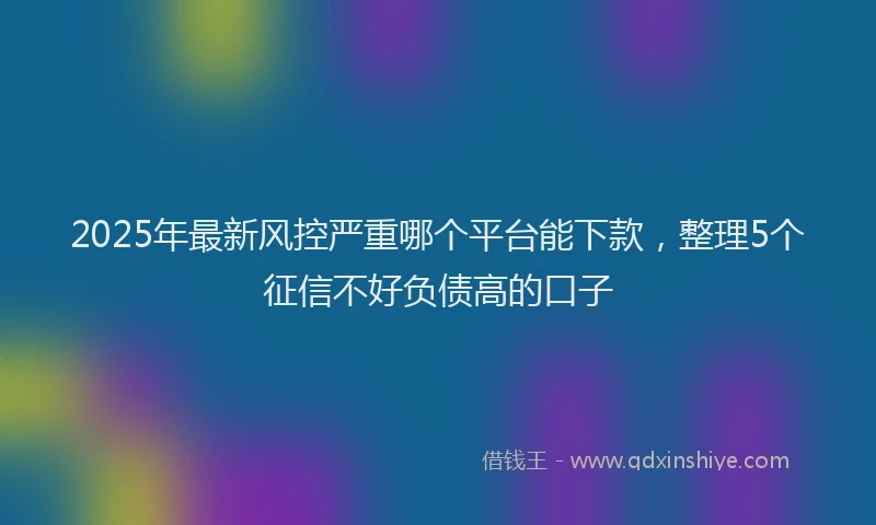 2025年最新风控严重哪个平台能下款，整理5个征信不好负债高的口子