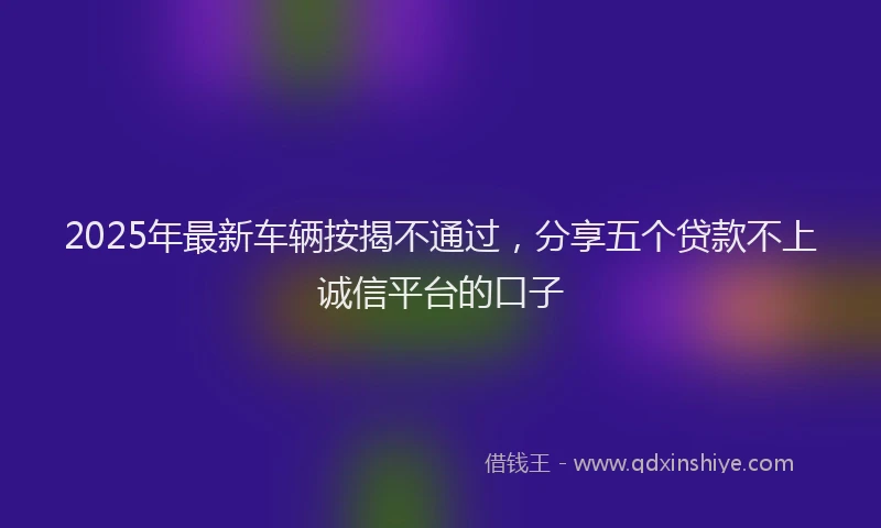 2025年最新车辆按揭不通过，分享五个贷款不上诚信平台的口子