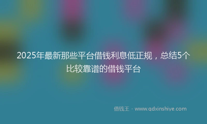 2025年最新那些平台借钱利息低正规，总结5个比较靠谱的借钱平台