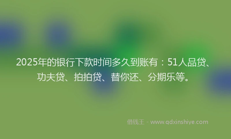 2025年的银行下款时间多久到账有：51人品贷、功夫贷、拍拍贷、替你还、分期乐等。